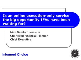 Is an online execution-only service the big opportunity IFAs have been waiting for? Nick Bamford  APFS AIFP Chartered Financial Planner Chief Executive Informed Choice 