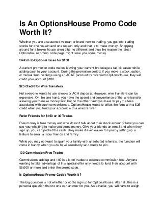 Is An OptionsHouse Promo Code
Worth It?
Whether you are a seasoned veteran or brand new to trading, you get into trading
stocks for one reason and one reason only and that is to make money. Shopping
around for a broker house should be no different and thus the reason the latest
Optionshouse promo code page might save you some money.

Switch to OptionsHouse for $100

A current promotion code makes leaving your current brokerage a tad bit easier while
adding cash to your account. During the promotion period, if you move a stock, option,
or mutual fund holdings using an ACAT (account transfer) into OptionsHouse, they will
credit your account $100.

$25 Credit for Wire Transfers

Not everyone wants to use checks or ACH deposits. However, wire transfers can be
expensive. On the one hand, you have the speed and convenience of the wire transfer
allowing you to make money fast, but on the other hand you have to pay the fees
associated with such conveniences. OptionsHouse wants to offset the fees with a $25
credit when you fund your account with a wire transfer.

Refer Friends for $150 or 30 Trades

Free money is free money and who doesn't talk about their stock account? Now you can
use your chatting to make you some money. Give your friends an email and when they
sign up, you can pocket the cash. They make it even easier for you by setting up a
feature to email all your friends and family.

While you may not want to spam your family with unsolicited referrals, the function will
come in handy when you do have somebody who wants to join.

100 Commission Free Trades

Commissions add up and 100 is a lot of trades to execute commission free. Anyone
wanting to take advantage of this special offer only needs to fund their account with
$5,000 or more and enter the promo code.

Is OptionsHouse Promo Codes Worth it?

The big question is not whether or not to sign up for OptionsHouse. After all, this is a
personal question that no one can answer for you. As a trader, you will have to weigh
 