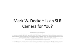 Mark W. Decker: Is an SLR
Camera for You?
Mark W. Decker: Is an SLR Camera for You?
Mark W. Decker is a Florida-based photographer. She prefers SLR cameras in much of her work.
An SLR camera, or single-lens reflex camera, differs from a non-SLR “point and shoot” in that the lens that “takes” a picture is the same lens used to
view an image as you compose a shot. Non-SLR cameras have separate lenses for taking and viewing, which works just fine for many cases, but not so
well if you want to use a variety of focal lengths. Focal length determines the zoom a camera is able to achieve.
Serious photographers use SLR cameras not only because of the wide range of focal lengths they can accommodate, but also because they allow for
interchangeable lenses, for example wide angle lenses or telephoto lenses.
An SLR will give you better images, but this comes with the costs of increased complexity and higher prices. As a beginning photographer, a non-SLR
camera may meet your needs just fine. On the other hand, having a piece of equipment you can grow into will allow for more versatility.
 