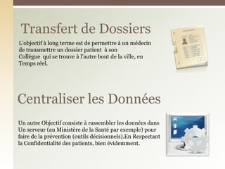 Transfert de Dossiers
Centraliser les Données
Un autre Objectif consiste à rassembler les données dans
Un serveur (au Ministère de la Santé par exemple) pour
faire de la prévention (outils décisionnels).En Respectant
la Confidentialité des patients, bien évidemment.
L’objectif à long terme est de permettre à un médecin
de transmettre un dossier patient à son
Collègue qui se trouve à l’autre bout de la ville, en
Temps réel.
 