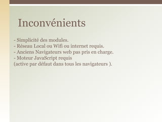 - Simplicité des modules.
- Réseau Local ou Wifi ou internet requis.
- Anciens Navigateurs web pas pris en charge.
- Moteur JavaScript requis
(active par défaut dans tous les navigateurs ).
Inconvénients
 