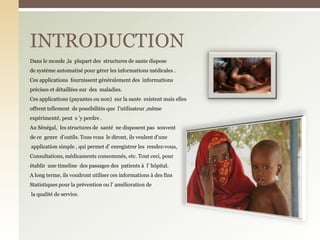 Dans le monde ,la plupart des structures de sante dispose
de système automatisé pour gérer les informations médicales .
Ces applications fournissent généralement des informations
précises et détaillées sur des maladies.
Ces applications (payantes ou non) sur la sante existent mais elles
offrent tellement de possibilités que l’utilisateur ,même
expérimenté, peut s ’y perdre .
Au Sénégal, les structures de santé ne disposent pas souvent
de ce genre d’outils. Tous vous le diront, ils veulent d’une
application simple , qui permet d’ enregistrer les rendez-vous,
Consultations, médicaments consommés, etc. Tout ceci, pour
établir une timeline des passages des patients à l’ hôpital.
A long terme, ils voudront utiliser ces informations à des fins
Statistiques pour la prévention ou l’ amélioration de
la qualité de service.
INTRODUCTION
 