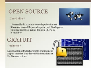 OPEN SOURCE
C’est-à-dire ?
Vraiment ?
GRATUIT
L’ensemble du code source de l’application est
librement accessible par n’importe quel développeur
(informaticien).Ce qui lui donne la liberté de
le modifier.
L’application est téléchargeable gratuitement
Depuis internet avec des vidéos formations et
De démonstrations.
 