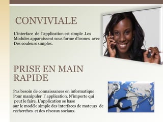 CONVIVIALE
PRISE EN MAIN
RAPIDE
L’interface de l’application est simple .Les
Modules apparaissent sous forme d’icones avec
Des couleurs simples.
Pas besoin de connaissances en informatique
Pour manipuler l’ application. N’importe qui
peut le faire. L’application se base
sur le modèle simple des interfaces de moteurs de
recherches et des réseaux sociaux.
 