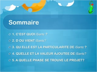 Sommaire
  1. C’EST QUOI iSantε ?
  2. D OU VIENT iSantε?
  3. QU ELLE EST LA PARTICULARITE DE iSantε ?
  4. QUELLE ET LA VALEUR AJOUTEE DE iSantε?
  5. A QUELLE PHASE SE TROUVE LE PROJET?
 