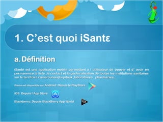 1. C’est quoi iSantε
a. Définition
iSanté est une application mobile permettant a l utilisateur de trouver et d’ avoir en
permanence la liste ,le contact et la geolocalisation de toutes les institutions sanitaires
sur le territoire camerounais(hopitaux ,laboratoires , pharmacies),
iSante est disponible sur Android: Depuis le PlayStore
iOS: Depuis l’App Store
Blackberry: Depuis BlackBerry App World
 