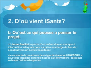 2. D’où vient iSantε?
b. Qu’est ce qui pousse a penser le
projet.
-1 drame familial,la perte d’un enfant due au manque d
information adequate pour sa prise en charge du lieu de l
accident vers un centre hospitalier.
-Le constat de la recurrence de ce type de drame au CAMEROUN ,a
cause des inegalites en terme d acces aux informations adequates
en temps reel lors d urgences.
 