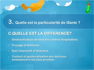 3. Quelle est la particularité de iSantε ?
C.QUELLE EST LA DIFFERENCE?
-  Geolocalisation de tous les centres hospitaliers.
-  Traçage d’itinéraire.
-  Suivi interactif d’itineraire.
-  Contact et geolocalisation des services
ambulanciers les plus proches.
 