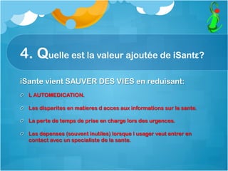 4. Quelle est la valeur ajoutée de iSantε?
iSante vient SAUVER DES VIES en reduisant:
  L AUTOMEDICATION.
  Les disparites en matieres d acces aux informations sur la sante.
  La perte de temps de prise en charge lors des urgences.
  Les depenses (souvent inutiles) lorsque l usager veut entrer en
contact avec un specialiste de la sante.
 
