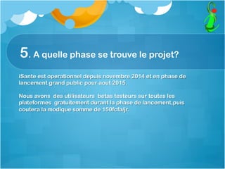 5. A quelle phase se trouve le projet?
iSante est operationnel depuis novembre 2014 et en phase de
lancement grand public pour aout 2015.
Nous avons des utilisateurs betas testeurs sur toutes les
plateformes gratuitement durant la phase de lancement,puis
coutera la modique somme de 150fcfa/jr.
 