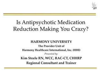Is Antipsychotic Medication
Reduction Making You Crazy?
HARMONY UNIVERSITY
The Provider Unit of
Harmony Healthcare International, Inc. (HHI)
Presented by:
Kim Steele RN, WCC, RAC-CT, CHHRP
Regional Consultant and Trainer
 