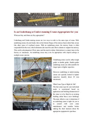 Is an Underhung or Under-running Cranes Appropriate for you
What are they and when are they appropriate?
Underhung and Under-running cranes are two ways to refer to the same type of crane. With
underhung cranes, the end trucks ride on the bottom flange of the runway beam rather than on top
like other types of overhead cranes. With an underhung crane, the runway beam is often
suspended from the roof, which eliminates the need for extra floor columns to support the runway.
This can be advantageous if floor space and the need to reduce obstructions is a major issue in the
factory or warehouse. An underhung crane may even be appropriate with sloped ceilings or
multiple crane systems.
Underhung cranes can be either single
girder or double girder. Double girder
underhung cranes are often suitable for
longer span or higher capacities.
However, underhung or under-running
cranes are typically limited to lighter
capacities (usually about 10 tons
maximum).
What Crane Type is Right for Me?
The best crane type for your individual
needs is ascertained based on
application and building dimensions (if
the crane is to be fitted to an existing
building rather than a new building).
The most effective way to determine if
an underhung crane is right for you is
to
consult
with
your
crane
manufacturer and installer before
making the final decision about the
appropriate equipment to purchase.

 