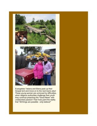 Evangelists Tatiana and Elena pack up their
Gospel tent and move on to the next towns also!
These young women are unmoved by difficulties,
when religious authorities challenge their youth
they continue preaching the "Good News" with
undisturbed passion! Their lives paint the reality
that "All things are possible - only believe!"
 