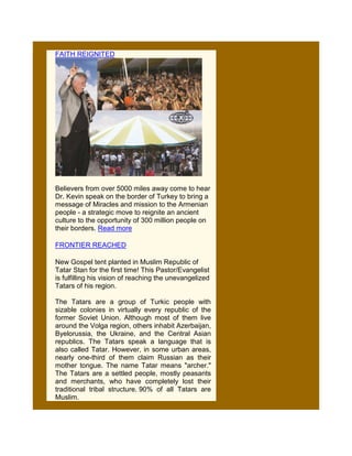 FAITH REIGNITED




Believers from over 5000 miles away come to hear
Dr. Kevin speak on the border of Turkey to bring a
message of Miracles and mission to the Armenian
people - a strategic move to reignite an ancient
culture to the opportunity of 300 million people on
their borders. Read more

FRONTIER REACHED

New Gospel tent planted in Muslim Republic of
Tatar Stan for the first time! This Pastor/Evangelist
is fulfilling his vision of reaching the unevangelized
Tatars of his region.

The Tatars are a group of Turkic people with
sizable colonies in virtually every republic of the
former Soviet Union. Although most of them live
around the Volga region, others inhabit Azerbaijan,
Byelorussia, the Ukraine, and the Central Asian
republics. The Tatars speak a language that is
also called Tatar. However, in some urban areas,
nearly one-third of them claim Russian as their
mother tongue. The name Tatar means "archer."
The Tatars are a settled people, mostly peasants
and merchants, who have completely lost their
traditional tribal structure. 90% of all Tatars are
Muslim.
 