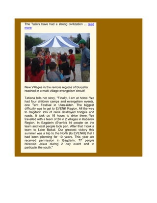 The Tatars have had a strong civilization ... read
more




New Villages in the remote regions of Buryatia
reached in a multi-village evangelism circuit!

Tatiana tells her story, "Finally, I am at home. We
had four children camps and evangelism events,
one Tent Festival in Ulan-Udeh. The biggest
difficulty was to get to EVENK Region. All the way
to Bagdarin lots of rains destroyed bridges and
roads. It took us 16 hours to drive there. We
travelled with a team of 24 in 2 villages in Kabansk
Region. In Bagdarin (Evenki) 14 people on the
team and local people took part. After that I took a
team to Lake Baikal. Our greatest victory this
summer was a trip to the North (to EVENKI) that I
had been planning for 10 years. This year we
received permission in Bagdarin. 77 people
received Jesus during 2 day event and in
particular the youth."
 