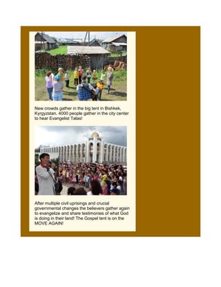 New crowds gather in the big tent in Bishkek,
Kyrgyzstan. 4000 people gather in the city center
to hear Evangelist Talas!




After multiple civil uprisings and crucial
governmental changes the believers gather again
to evangelize and share testimonies of what God
is doing in their land! The Gospel tent is on the
MOVE AGAIN!
 