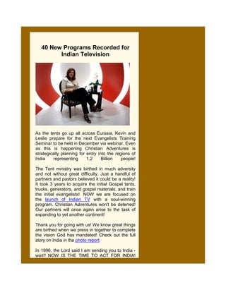 40 New Programs Recorded for
         Indian Television




As the tents go up all across Eurasia, Kevin and
Leslie prepare for the next Evangelists Training
Seminar to be held in December via webinar. Even
as this is happening Christian Adventures is
strategically planning for entry into the regions of
India    representing      1.2     Billion   people!

The Tent ministry was birthed in much adversity
and not without great difficulty. Just a handful of
partners and pastors believed it could be a reality!
It took 3 years to acquire the initial Gospel tents,
trucks, generators, and gospel materials, and train
the initial evangelists! NOW we are focused on
the launch of Indian TV with a soul-winning
program. Christian Adventures won't be deterred!
Our partners will once again arise to the task of
expanding to yet another continent!

Thank you for going with us! We know great things
are birthed when we press in together to complete
the vision God has mandated! Check out the full
story on India in the photo report.

In 1996, the Lord said I am sending you to India -
wait!! NOW IS THE TIME TO ACT FOR INDIA!
 