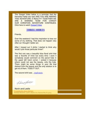 The Gospel Video below is a reminder that the
Harvests Fields are ripe! AND YOU ARE MAKING
THIS ADVENTURE A REALITY! TOGETHER WE
ARE A WINNING TEAM FOR CHRIST!
OUR CHRISTIAN ADVENTURE CONTINUES.
Click here to watch Gospel Video

                    THREE SHIRTS
Friends,

Over the weekend I had this inspiration to toss out
some of my clothing. That does not happen very
often so I thought I better act.

After I tossed out 3 shirts I started to think why
would I pick those particular three?

The first one was a beautiful blue floral shirt that
was a favorite of mine but every time I wore it
somebody would comment on the pencil hole in
the upper left hand corner. I picked it because
others could not see the beauty, only the hole.
There might be some things in your life that
distract from the beauty and the only solution is to
get rid of them. TOSS IT OUT.

The second shirt was ...read more.




Kevin and Leslie
To unsubscribe, please click here.
McNulty Ministries, 1918 S. Atlantic Ave, Daytona Bch, FL 32115
 