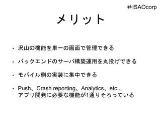 メリット
• 沢山の機能を単一の画面で管理できる
• バックエンドのサーバ構築運用を丸投げできる
• モバイル側の実装に集中できる
• Push、Crash reporting、Analytics、etc..,
アプリ開発に必要な機能が1通りそろっている
＃ISAOcorp
 