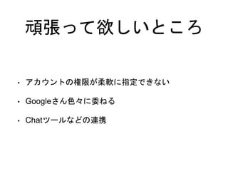 頑張って欲しいところ
• アカウントの権限が柔軟に指定できない
• Googleさん色々に委ねる
• Chatツールなどの連携
 