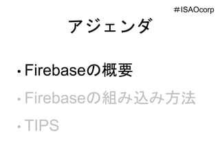 アジェンダ
• Firebaseの概要
• Firebaseの組み込み方法
• TIPS
＃ISAOcorp
 