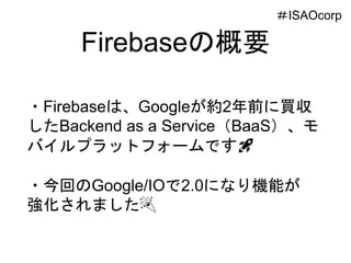 Firebaseの概要
・Firebaseは、Googleが約2年前に買収
したBackend as a Service（BaaS）、モ
バイルプラットフォームです🚀
・今回のGoogle/IOで2.0になり機能が
強化されました🎉
＃ISAOcorp
 