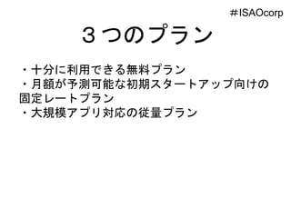 ３つのプラン
・十分に利用できる無料プラン
・月額が予測可能な初期スタートアップ向けの
固定レートプラン
・大規模アプリ対応の従量プラン
＃ISAOcorp
 
