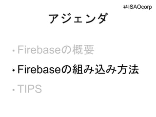 アジェンダ
• Firebaseの概要
• Firebaseの組み込み方法
• TIPS
＃ISAOcorp
 