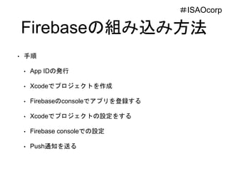 Firebaseの組み込み方法
• 手順
• App IDの発行
• Xcodeでプロジェクトを作成
• Firebaseのconsoleでアプリを登録する
• Xcodeでプロジェクトの設定をする
• Firebase consoleでの設定
• Push通知を送る
＃ISAOcorp
 