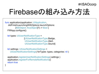 Firebaseの組み込み方法
func application(application: UIApplication,
didFinishLaunchingWithOptions launchOptions:
[NSObject: AnyObject]?) -> Bool {
FIRApp.configure()
let types: UIUserNotificationType =
[UIUserNotificationType.Badge,
UIUserNotificationType.Alert,
UIUserNotificationType.Sound]
let settings: UIUserNotificationSettings =
UIUserNotificationSettings( forTypes: types, categories: nil )
application.registerUserNotificationSettings( settings )
application.registerForRemoteNotifications()
return true
}
＃ISAOcorp
 