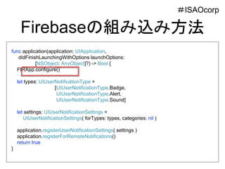 Firebaseの組み込み方法
func application(application: UIApplication,
didFinishLaunchingWithOptions launchOptions:
[NSObject: AnyObject]?) -> Bool {
FIRApp.configure()
let types: UIUserNotificationType =
[UIUserNotificationType.Badge,
UIUserNotificationType.Alert,
UIUserNotificationType.Sound]
let settings: UIUserNotificationSettings =
UIUserNotificationSettings( forTypes: types, categories: nil )
application.registerUserNotificationSettings( settings )
application.registerForRemoteNotifications()
return true
}
＃ISAOcorp
 