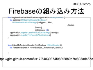Firebaseの組み込み方法
＃ISAOcorp
func registerForPushNotifications(application: UIApplication) {
let settings: UIUserNotificationSettings =
UIUserNotificationSettings(forTypes: [.Alert,
.Badge,
.Sound],
categories: nil)
application.registerUserNotificationSettings(settings)
application.registerForRemoteNotifications()
}
func tokenRefreshNotificaiton(notification: NSNotification) {
let refreshedToken = FIRInstanceID.instanceID().token()!
}
ttps://gist.github.com/mfks17/54839374f088f28b9b7fc803ad467cf
 