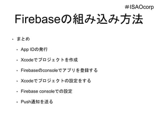 Firebaseの組み込み方法
• まとめ
• App IDの発行
• Xcodeでプロジェクトを作成
• Firebaseのconsoleでアプリを登録する
• Xcodeでプロジェクトの設定をする
• Firebase consoleでの設定
• Push通知を送る
＃ISAOcorp
 