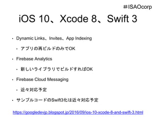 iOS 10、Xcode 8、Swift 3
• Dynamic Links、Invites、App Indexing
• アプリの再ビルドのみでOK
• Firebase Analytics
• 新しいライブラリでビルドすればOK
• Firebase Cloud Messaging
• 近々対応予定
• サンプルコードのSwift3化は近々対応予定
https://googledevjp.blogspot.jp/2016/09/ios-10-xcode-8-and-swift-3.html
＃ISAOcorp
 
