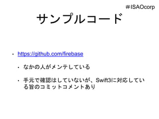 サンプルコード
• https://github.com/firebase
• なかの人がメンテしている
• 手元で確認はしていないが、Swift3に対応してい
る旨のコミットコメントあり
＃ISAOcorp
 