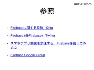 参照
• Firebaseに関する投稿 - Qiita
• Firebase (@Firebase) | Twitter
• スマホアプリ開発を加速する，Firebaseを使ってみ
よう
• Firebase Google Group
＃ISAOcorp
 