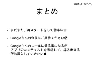 まとめ
• まだまだ、再スタートをして約半年🚼
• Googleさんの今後にご期待ください😎
• Googleさんのレールに乗る事になるが、
アプリのコンテキストを考慮して、導入出来る
所は導入していきたい🔥
＃ISAOcorp
 