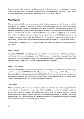 10
do campo audível (Pan), junto com o sinal da entrada de mic/linha/instrumento e enviado para os fones de
ouvido. Note que o botão CUE MIX deve estar inativo nesse modo. Para maiores informações sobre a criação
de cue mix em ambientes de alta latência, leia a seção de OPÇÕES DE MONITORAÇÃO.
Medidores
O Painel Frontal da ISA One oferece várias de opções de medidores para que os níveis de todas as entradas
sejam vistos. Um medidor VU tradicional de bobina móvel proporciona a leitura das médias dos níveis da
entrada principal (seja ela qual for selecionada pelo botão de entrada). Simultaneamente, à direita, dois
medidores verticais de LED mostram: à esquerda, os picos do mesmo sinal (selecionado pelo botão INPUT); e à
direita, ou um instrumento conectado à entrada DI INPUT ou o sinal recebido na EXT I/P. Os sinais mostrados
pelos medidores de LED correspondem aos dois sinais que são enviados ao cartão ADC opcional, caso ele seja
instalado. Por padrão, esses sinais são mic/linha/inst e a entrada DI, respectivamente, mas tornam-se
mic/linha/inst e entrada externa se houver algum sinal sendo recebido no conector EXT I/P do Painel Traseiro.
O medidor VU e o medidor em LED´s à esquerda possuem dois estados que podem ser escolhido pelo botão
POST INSERT:
Modo Padrão
Com o botão POST INSERT inativo (apagado), o sinal mostrado nos medidores VU e de LED´s à esquerda é o de
mic/linha/inst conforme selecionado pelo botão INPUT, logo após o circuito de entrada (ganho, fase, filtro
passa-alta etc.), mas antes do INSERT. Esse é o sinal enviado para MAIN O/P e para o canal 1 do cartão ADC (se
instalado), quando o botão INSERT do Painel Frontal não estiver ativo (apagado).
Modo Post Insert
Com o botão POST INSERT ativo (aceso), o sinal mostrado no medidor VU e no de LED´s à esquerda será aquele
recebido no conector INSERT RETURN do Painel Traseiro. Esse é o sinal enviado para MAIN O/P e para o canal
1 do cartão ADC (se instalado), quando o botão INSERT do Painel Frontal está acionado (aceso). Use esse modo
quando estiver enviando o sinal mic/linha/inst a um processador externo, via INSERT SEND e RETURN do Painel
Traseiro, antes de ele retornar à ISA One para monitoração ou conversão.
Calibragem
Ambos os medidores, VU e de LED´s à esquerda, podem ser calibrados com o uso dos potenciômetros
correspondentes no Painel Traseiro (veja a seção PAINEL TRASEIRO para conferir a localização exata). Isso
permite que a gama de medições seja ajustável para que o sinal em gravação possa ser mostrado
apropriadamente. Por exemplo, sinais em nível baixo não mostrarão suas oscilações no medidor, a não ser que
ele seja ajustado com a redução do nível dBu, representado pelo 0VU (no medidor VU) ou 0dBFS (no medidor
de LED´s). Os medidores são calibrados da seguinte maneira:
 