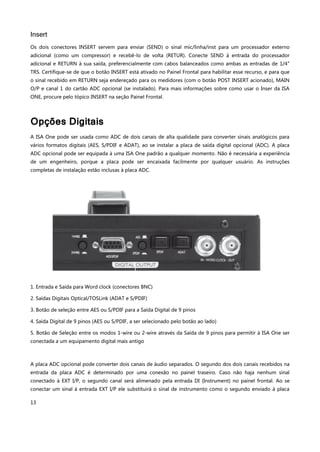 13
Insert
Os dois conectores INSERT servem para enviar (SEND) o sinal mic/linha/inst para um processador externo
adicional (como um compressor) e recebê-lo de volta (RETUR). Conecte SEND à entrada do processador
adicional e RETURN à sua saída, preferencialmente com cabos balanceados como ambas as entradas de 1/4"
TRS. Certifique-se de que o botão INSERT está ativado no Painel Frontal para habilitar esse recurso, e para que
o sinal recebido em RETURN seja endereçado para os medidores (com o botão POST INSERT acionado), MAIN
O/P e canal 1 do cartão ADC opcional (se instalado). Para mais informações sobre como usar o Inser da ISA
ONE, procure pelo tópico INSERT na seção Painel Frontal.
Opções Digitais
A ISA One pode ser usada como ADC de dois canais de alta qualidade para converter sinais analógicos para
vários formatos digitais (AES, S/PDIF e ADAT), ao se instalar a placa de saída digital opcional (ADC). A placa
ADC opcional pode ser equipada à uma ISA One padrão a qualquer momento. Não é necessária a experiência
de um engenheiro, porque a placa pode ser encaixada facilmente por qualquer usuário. As instruções
completas de instalação estão inclusas à placa ADC.
1. Entrada e Saída para Word clock (conectores BNC)
2. Saídas Digitais Optical/TOSLink (ADAT e S/PDIF)
3. Botão de seleção entre AES ou S/PDIF para a Saída Digital de 9 pinos
4. Saída Digital de 9 pinos (AES ou S/PDIF, a ser selecionado pelo botão ao lado)
5. Botão de Seleção entre os modos 1-wire ou 2-wire através da Saída de 9 pinos para permitir à ISA One ser
conectada a um equipamento digital mais antigo
A placa ADC opcional pode converter dois canais de áudio separados. O segundo dos dois canais recebidos na
entrada da placa ADC é determinado por uma conexão no painel traseiro. Caso não haja nenhum sinal
conectado à EXT I/P, o segundo canal será alimenado pela entrada DI (Instrument) no painel frontal. Ao se
conectar um sinal à entrada EXT I/P ele substituirá o sinal de instrumento como o segundo enviado à placa
 
