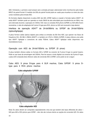 14
ADC. Entretanto, o primeiro canal sempre será a entrada principal, selecionável entre mic/line/inst pelo botão
INPUT do painel frontal. O medidor de LEDs do painel frontal pode ser usado para visualizar os níveis dos dois
canais recebidos pela entrada ADC.
Os formatos digitais disponíveis na placa ADC são AES, S/PDIF (óptica e coaxial) e formato óptico ADAT®. (A
saída ADAT® também pode ser operada no modo SMUX de alta velocidade para transferências em 96Hz, mas
será silenciada durante a operação em 192Hz). N.B. Caso as conexões RCA phono (S/PDIF) ou XLR (AES) forem
necessárias, o cabo de adaptação de 9 pinos D-type para RCA phono ou XLR será necessário (veja abaixo).
Interface de operação ADAT®
de 24-bit/96kHz ou S/PDIF de 24-bit/192kHz
(óptica/lightpipe)
A placa fornece saídas ópticas digitais para ambas as entradas da ISA One ADC, que operam nas faixas de
frequência 44,1, 48, 88,2 e 96kHz (ADAT®), e também em 176,4 e 192kHz (S/PDIF). A placa oferece uma saída
tipo ADAT® lightpipe e conectores de saída TOSlink. Cabos ADAT® lightpipe estão disponíveis nos
revendedores locais.
Operação com AES de 24-bit/192kHz ou S/PDIF (9 pinos)
A placa também oferece saídas no formato AES e S/PDIF via conector de 9 pinos D-type no painel traseiro.
Pode-se usar taxas de amostragem até 192kHz. Para ter acesso a sinais digitais via conector de 9 pinos D-type,
a placa A/D comprada deve oferecer cabos de conversão AES e S/PDIF, como pode-se ver a seguir:
Cabo AES: 9 pinos D-type para 4 XLR machos, Cabo S/PDIF: 9 pinos D-
type para 4 RCA phono machos
Nota: Os cabos devem ser comprados separadamente. Uma vez que existem dois tipos diferentes de cabos –
XLR para AES e RCA phono para S/PDIF – eles não são inclusos dentre as opções de conversão A/D. Os cabos
Cabo adaptador S/PDIF
Cabo adaptador AES
 