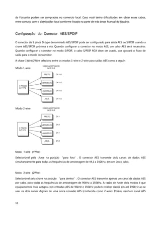 15
da Focusrite podem ser comprados no comercio local. Caso você tenha dificuldades em obter esses cabos,
entre contato com o distribuidor local conforme listado na parte de trás desse Manual do Usuário.
Configuração do Conector AES/SPDIF
O conector de 9 pinos D-type denominado AES/SPDIF pode ser configurado para saída AES ou S/PDIF usando a
chave AES/SPDIF próxima a ela. Quando configurar o conector no modo AES, um cabo AES será necessário.
Quando configurar o conector no modo S/PDIF, o cabo S/PDIF RCA deve ser usado, que ajustará o fluxo de
saída para o modo consumidor.
A chave 1Wire/2Wire seleciona entre os modos 1-wire e 2-wire para saídas AES como a seguir:
Modo 1-wire (1Wire)
Selecionável pela chave na posição “para fora”. O conector AES transmite dois canais de dados AES
simultaneamente para todas as frequências de amostragem de 44,1 a 192kHz, em um único cabo.
Modo 2-wire (2Wire)
Selecionável pela chave na posição “para dentro”. O conector AES transmite apenas um canal de dados AES
por cabo, para todas as frequências de amostragem de 96kHz a 192kHz. A razão de haver dois modos é que
equipamentos mais antigos com entradas AES de 96kHz e 192kHz podem receber dados em até 192kHz ao se
usar os dois canais digitais de uma única conexão AES (conhecida como 2-wire). Porém, nenhum canal AES
Modo 1-wire
Modo 2-wire
 