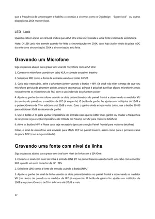 17
que a frequência de amostragem e habilita a conexão a sistemas como o Digidesign “Superclock” ou outros
dispositivos 256X master clock.
LED Lock
Quando estiver aceso, o LED Lock indica que a ISA One esta sincronizada a uma fonte externa de word clock.
Nota: O LED Lock não acende quando for feita a sincronização em 256X, caso haja áudio vindo da placa ADC
durante uma sincronização 256X a sincronização está feita.
Gravando um Microfone
Siga os passos abaixo para gravar um sinal de microfone com a ISA One:
1. Conecte o microfone usando um cabo XLR, e conecte ao painel traseiro
2. Selecione MIC como a fonte de entrada usando o botão INPUT
3. Caso seja necessário, ative o phantom power usando o botão +48V. Se você não tiver certeza de que seu
microfone precisa de phantom power, procure seu manual, porque é possível danificar alguns microfones (mais
notavelmente os microfones de fita) com o uso indevido do phantom power
4. Ajuste o ganho do microfone usando os dois potenciômetros do painel frontal e observando o medidor VU
(no centro do painel) ou o medidor de LED (à esquerda). O botão de ganho faz ajustes em múltiplos de 10dB e
o potenciômetro de Trim adiciona até 20dB a mais. Caso o ganho ainda esteja muito baixo, use o botão 30-60
para adicionar 30dB ao alcance de ganho
5. Use o botão Z IN para ajustar impedância de entrada caso queira obter mais ganho ou mudar a frequência
de resposta (veja a seção Impedância de Entrada do Preamp de Mic para maiores detalhes)
6. Ative os botões HPF e Phase caso seja necessário (procure a seção Painel Frontal para maiores detalhes)
Então, o sinal de microfone será enviado para MAIN O/P no painel traseiro, assim como para o primeiro canal
da placa ADC (caso esteja instalada).
Gravando uma fonte com nível de linha
Siga os passos abaixo para gravar um sinal com nível de linha com a ISA One:
1. Conecte o sinal com nível de linha à entrada LINE I/P no painel traseiro usando tanto um cabo com conector
XLR, quanto um com conector de ¼”TRS
2. Selecione LINE como a fonte de entrada usando o botão INPUT
3. Ajuste o ganho do sinal de linha usando os dois potenciômetros no painel frontal e observando o medidor
VU (no centro do painel) ou o medidor de LED (à esquerda). O botão de ganho faz ajustes em múltiplos de
10dB e o potenciômetro de Trim adiciona até 20dB a mais
 