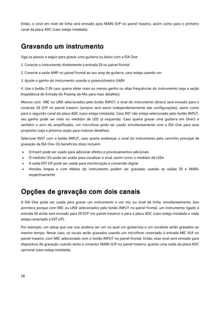 18
Então, o sinal em nível de linha será enviado para MAIN O/P no painel traseiro, assim como para o primeiro
canal da placa ADC (caso esteja instalada).
Gravando um instrumento
Siga os passos a seguir para gravar uma guitarra ou baixo com a ISA One:
1. Conecte o instrumento diretamente à entrada DI no painel frontal
2. Conecte a saída AMP no painel frontal ao seu amp de guitarra, caso esteja usando um
3. Ajuste o ganho do instrumento usando o potenciômetro GAIN
4. Use o botão Z IN caso queira obter mais ou menos ganho ou altas frequências do instrumento (veja a seção
Impedância de Entrada do Preamp de Mic para mais detalhes)
Mesmo com MIC ou LINE selecionados pelo botão INPUT, o sinal do instrumento (direct) será enviado para o
conector DI O/P no painel traseiro (sempre será assim independentemente das configurações), assim como
para o segundo canal da placa ADC (caso esteja instalada). Caso INT não esteja selecionado pelo botão INPUT,
seu ganho pode ser visto no medidor de LED (à esquerda). Caso queira gravar uma guitarra em Direct e
também o som do amplificador, um microfone pode ser usado simultaneamente com a ISA One para esse
propósito (veja a próxima seção para maiores detalhes).
Selecione INST com o botão INPUT, caso queira endereçar o sinal do instrumento pelo caminho principal de
gravação da ISA One. Os benefícios disso incluem:
 O Insert pode ser usado para adicionar efeitos e processamentos adicionais
 O medidor VU pode ser usado para visualizar o sinal, assim como o medidor de LEDs
 A saída EXT I/P pode ser usada para monitoração e conversão digital
 Versões limpas e com efeitos do instrumento podem ser gravadas usando as saídas DI e MAIN,
respectivamente
Opções de gravação com dois canais
A ISA One pode ser usada para gravar um instrumento e um mic ou sinal de linha, simultaneamente. Isso
acontece porque com MIC ou LINE selecionados pelo botão INPUT no painel frontal, um instrumento ligado à
entrada DI ainda será enviado para DI O/P (no painel traseiro) e para a placa ADC (caso esteja instalada e nada
esteja conectado à EXT I/P).
Por exemplo, um setup que use isso poderia ser um no qual um guitarrista e um vocalista serão gravados ao
mesmo tempo. Nesse caso, os vocais serão gravados usando um microfone conectado à entrada MIC XLR no
painel traseiro, com MIC selecionado com o botão INPUT no painel frontal. Então, esse sinal será enviado para
dispositivo de gravação usando tanto o conector MAIN O/P no painel traseiro, quanto uma saída da placa ADC
opcional (caso esteja instalada).
 