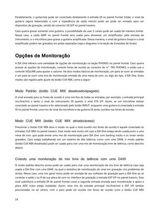 19
Paralelamente, o guitarrista pode ser conectado diretamente à entrada DI no painel frontal. Então, o sinal da
guitarra (agora balanceado e com a impedância de saída menor) pode ser pode ser enviado para um
dispositivo de gravação, saindo do conector DI O/P no painel traseiro.
Caso queira gravar somente uma guitarra, a possibilidade de usar 2 canais pode ser usada de maneira similar.
Nesse caso, a saída AMP no painel frontal será usada para alimentar um amplificador pela entrada de
instrumento, e o microfone para gravar a guitarra amplificada. Dessa maneira, o sinal da guitarra limpa e o sinal
amplificado podem ser gravados em pistas separadas (veja o diagrama 3 na seção de Conexões de Sinais).
Opções de Monitoração
A ISA One oferece uma variedade de opções de monitoração na seção PHONES no painel frontal. Caso queira
acessar as opções de monitoração, conecte fones de ouvido ao conector de ¼”TRS PHONES, e então use o
controle VOLUME para ajustar o volume. Há dois modos básicos de monitoração, um para se ouvir as entradas
e um para se ouvir uma mix de monitoração enviada de uma mesa de som, ou algo do tipo, à ISA One. Esses
modos são regidos pelo ajuste do botão CUE MIX, como a seguir:
Modo Padrão (botão CUE MIX desativado/apagado)
O sinal enviado para os fones de ouvido é uma mix fixa de todas as entradas, por exemplo, a entrada principal
mic/line/inst e tanto o sinal de instrumento DI quanto o sinal ETX I/P. Assim, se um microfone estiver
conectado ao painel traseiro e for selecionado pelo botão INPUT, enquanto uma guitarra é conectada à entrada
DI no painel frontal, uma mix do sinal do microfone e da guitarra DI serão ouvidos nos fones de ouvido.
Modo CUE MIX (botão CUE MIX ativado/aceso)
Pressionar o botão CUE MIX ativa o modo no qual o sinal ouvido nos fones de ouvido é aquele conectado às
entradas CUE MIX no painel traseiro. Esse modo será muito útil caso a ISA One esteja sendo usada junto a uma
mesa de som, que pode enviar uma mix de monitoração para ISA One com backing tracks e os sinais sendo
gravados. Caso esteja trabalhando em um sistema de alta latência, como com uma DAW, o modo padrão
(botão CUE MIX desativado) pode ser usado para criar uma mix de monitoração livre de latência, como descrito
abaixo.
Criando uma monitoração de mix livre de latência com uma DAW
O modo padrão descrito acima pode ser usado para criar uma monitoração de mix livre de latência caso seja
usada a ISA One com uma DAW, na qual a tentativa de monitoração do sinal em gravação cria problemas de
atraso. Nesse caso, uma mix geral mono pode ser enviada de seu software de gravação para a ISA One ao se
conectar a saída L ou R de sua placa de som ou interface de gravação à entrada EXT I/P no painel traseiro. Esse
sinal substituirá a entrada DI do painel frontal como a segunda entrada enviada para monitoração e apara a
placa ADC (caso esteja instalada). Assim, uma mix da entrada principal mic/line/inst e EXT I/P (ambas
posicionadas no ao centro, com o pan) pode ser ouvida nos fones de ouvido (com o botão CUE MIX
 