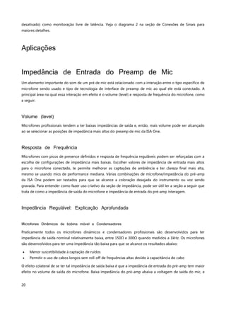 20
desativado) como monitoração livre de latência. Veja o diagrama 2 na seção de Conexões de Sinais para
maiores detalhes.
Aplicações
Impedância de Entrada do Preamp de Mic
Um elemento importante do som de um pré de mic está relacionado com a interação entre o tipo específico de
microfone sendo usado e tipo de tecnologia de interface de preamp de mic ao qual ele está conectado. A
principal área na qual essa interação em efeito é o volume (level) e resposta de frequência do microfone, como
a seguir:
Volume (level)
Microfones profissionais tendem a ter baixas impedâncias de saída e, então, mais volume pode ser alcançado
ao se selecionar as posições de impedância mais altas do preamp de mic da ISA One.
Resposta de Frequência
Microfones com picos de presence definidos e resposta de frequência reguláveis podem ser reforçadas com a
escolha de configurações de impedância mais baixas. Escolher valores de impedância de entrada mais altos
para o microfone conectado, te permite melhorar as captações de ambiência e ter clareza final mais alta,
mesmo se usando mics de performance mediana. Várias combinações de microfone/impedância do pré-amp
da ISA One podem ser testados para que se alcance a coloração desejada do instrumento ou voz sendo
gravada. Para entender como fazer uso criativo da seção de impedância, pode ser útil ler a seção a seguir que
trata de como a impedância de saída do microfone e impedância de entrada do pré-amp interagem.
Impedância Regulável: Explicação Aprofundada
Microfones Dinâmicos de bobina móvel e Condensadores
Praticamente todos os microfones dinâmicos e condensadores profissionais são desenvolvidos para ter
impedância de saída nominal relativamente baixa, entre 150Ω e 300Ω quando medidos a 1kHz. Os microfones
são desenvolvidos para ter uma impedância tão baixa para que se alcance os resultados abaixo:
 Menor suscetibilidade à captação de ruídos
 Permitir o uso de cabos longos sem roll-off de frequências altas devido à capacitância do cabo
O efeito colateral de se ter tal impedância de saída baixa é que a impedância de entrada do pré-amp tem maior
efeito no volume de saída do microfone. Baixa impedância do pré-amp abaixa a voltagem de saída do mic, e
 