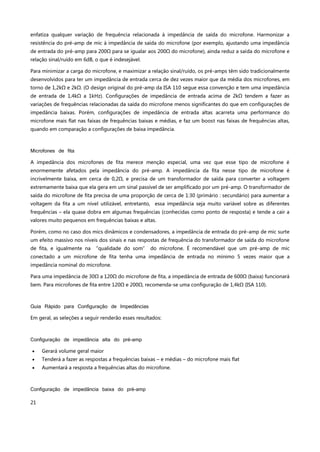 21
enfatiza qualquer variação de frequência relacionada à impedância de saída do microfone. Harmonizar a
resistência do pré-amp de mic à impedância de saída do microfone (por exemplo, ajustando uma impedância
de entrada do pré-amp para 200Ω para se igualar aos 200Ω do microfone), ainda reduz a saída do microfone e
relação sinal/ruído em 6dB, o que é indesejável.
Para minimizar a carga do microfone, e maximizar a relação sinal/ruído, os pré-amps têm sido tradicionalmente
desenvolvidos para ter um impedância de entrada cerca de dez vezes maior que da média dos microfones, em
torno de 1,2kΩ e 2kΩ. (O design original do pré-amp da ISA 110 segue essa convenção e tem uma impedância
de entrada de 1,4kΩ a 1kHz). Configurações de impedância de entrada acima de 2kΩ tendem a fazer as
variações de frequências relacionadas da saída do microfone menos significantes do que em configurações de
impedância baixas. Porém, configurações de impedância de entrada altas acarreta uma performance do
microfone mais flat nas faixas de frequências baixas e médias, e faz um boost nas faixas de frequências altas,
quando em comparação a configurações de baixa impedância.
Microfones de fita
A impedância dos microfones de fita merece menção especial, uma vez que esse tipo de microfone é
enormemente afetados pela impedância do pré-amp. A impedância da fita nesse tipo de microfone é
incrivelmente baixa, em cerca de 0,2Ω, e precisa de um transformador de saída para converter a voltagem
extremamente baixa que ela gera em um sinal passível de ser amplificado por um pré-amp. O transformador de
saída do microfone de fita precisa de uma proporção de cerca de 1:30 (primário : secundário) para aumentar a
voltagem da fita a um nível utilizável, entretanto, essa impedância seja muito variável sobre as diferentes
frequências – ela quase dobra em algumas frequências (conhecidas como ponto de resposta) e tende a cair a
valores muito pequenos em frequências baixas e altas.
Porém, como no caso dos mics dinâmicos e condensadores, a impedância de entrada do pré-amp de mic surte
um efeito massivo nos níveis dos sinais e nas respostas de frequência do transformador de saída do microfone
de fita, e igualmente na “qualidade do som” do microfone. É recomendável que um pré-amp de mic
conectado a um microfone de fita tenha uma impedância de entrada no mínimo 5 vezes maior que a
impedância nominal do microfone.
Para uma impedância de 30Ω a 120Ω do microfone de fita, a impedância de entrada de 600Ω (baixa) funcionará
bem. Para microfones de fita entre 120Ω e 200Ω, recomenda-se uma configuração de 1,4kΩ (ISA 110).
Guia Rápido para Configuração de Impedâncias
Em geral, as seleções a seguir renderão esses resultados:
Configuração de impedância alta do pré-amp
 Gerará volume geral maior
 Tenderá a fazer as respostas a frequências baixas – e médias – do microfone mais flat
 Aumentará a resposta a frequências altas do microfone.
Configuração de impedância baixa do pré-amp
 