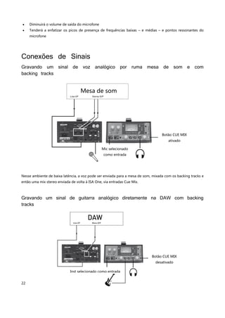 22
 Diminuirá o volume de saída do microfone
 Tenderá a enfatizar os picos de presença de frequências baixas – e médias – e pontos ressonantes do
microfone
Conexões de Sinais
Gravando um sinal de voz analógico por ruma mesa de som e com
backing tracks
Nesse ambiente de baixa latência, a voz pode ser enviada para a mesa de som, mixada com os backing tracks e
então uma mix stereo enviada de volta à ISA One, via entradas Cue Mix.
Gravando um sinal de guitarra analógico diretamente na DAW com backing
tracks
Mesa de som
Botão CUE MIX
ativado
Mic selecionado
como entrada
Botão CUE MIX
desativado
Inst selecionado como entrada
 