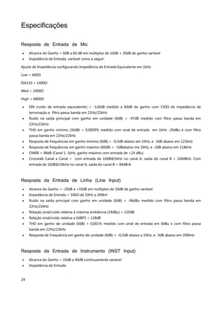 24
Especificações
Resposta de Entrada de Mic
 Alcance do Ganho = 0dB a 60 dB em múltiplos de 10dB + 20dB de ganho variável
 Impedância de Entrada, variável como a seguir:
Ajuste de Impedância configurando Impedância de Entrada Equivalente em 1kHz
Low = 600Ω
ISA110 = 1400Ω
Med = 2400Ω
High = 6800Ω
 EIN (ruído de entrada equivalente) = -126dB medido a 60dB de ganho com 150Ω de impedância de
terminação e filtro passa banda em 22Hz/22kHz
 Ruído na saída principal com ganho em unidade (0dB) = -97dB medido com filtro passa banda em
22Hz/22kHz
 THD em ganho mínimo (30dB) = 0,0009% medido com sinal de entrada em 1kHz -20dBu e com filtro
passa banda em 22Hz/22kHz
 Resposta de frequências em ganho mínimo (0dB) = -0,5dB abaixo em 10Hz, e -3dB abaixo em 125kHz
 Resposta de frequências em ganho máximo (60dB) = -3dBabaixo me 16Hz, e -3dB abaixo em 118kHz
 CMRR = 98dB (Canal 1, 1kHz, ganho máximo com entrada de +24 dBu)
 Crosstalk Canal a Canal = com entrada de 10dB@1kHz no canal A, saída do canal B = 104dBrA. Com
entrada de 10dB@10kHz no canal A, saída do canal B = 84dBrA
Resposta da Entrada de Linha (Line Input)
 Alcance do Ganho = -20dB a +10dB em múltiplos de 10dB de ganho variável
 Impedância de Entrada = 10kΩ de 10Hz a 200kH
 Ruído na saída principal com ganho em unidade (0dB) = -96dBu medido com filtro passa banda em
22Hz/22kHz
 Relação sinal/ruído relativa à máxima ambiência (24dBu) = 120dB
 Relação sinal/ruído relativa a 0dBFS = 118dB
 THD em ganho de unidade (0dB) = 0,001% medido com sinal de entrada em 0dBu e com filtro passa
banda em 22Hz/22kHz
 Resposta de Frequência em ganho de unidade (0dB) = -0,3dB abaixo a 10Hz, e -3dB abaixo em 200kHz
Resposta da Entrada de Instrumento (INST Input)
 Alcance do Ganho = 10dB a 40dB continuamente variável
 Impedância de Entrada
 