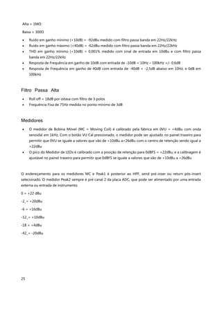25
Alta = 1MΩ
Baixa = 300Ω
 Ruído em ganho mínimo (+10dB) = -92dBu medido com filtro passa banda em 22Hz/22kHz
 Ruído em ganho máximo (+40dB) = -62dBu medido com filtro passa banda em 22Hz/22kHz
 THD em ganho mínimo (+10dB) = 0,001% medido com sinal de entrada em 10dBu e com filtro passa
banda em 22Hz/22kHz
 Resposta de Frequência em ganho de 10dB com entrada de -10dB = 10Hz – 100kHz +/- 0,6dB
 Resposta de Frequência em ganho de 40dB com entrada de -40dB = -2,5dB abaixo em 10Hz, e 0dB em
100kHz
Filtro Passa Alta
 Roll off = 18dB por oitava com filtro de 3 polos
 Frequência Fixa de 75Hz medida no ponto mínimo de 3dB
Medidores
 O medidor de Bobina Móvel (MC = Moving Coil) é calibrado pela fábrica em 0VU = +4dBu com onda
senoidal em 1kHz. Com o botão VU Cal pressionado, o medidor pode ser ajustado no painel traseiro para
permitir que 0VU se iguale a valores que vão de +10dBu a+26dBu com o centro de retenção sendo igual a
+22dBu
 O pico do Medidor de LEDs é calibrado com a posição de retenção para 0dBFS = +22dBu, e a calibragem é
ajustável no painel traseiro para permitir que 0dBFS se iguale a valores que vão de +10dBu a +26dBu
O endereçamento para os medidores MC e Peak1 é posterior ao HPF, send pré-inser ou return pós-insert
selecionado. O medidor Peak2 sempre é pré canal 2 da placa ADC, que pode ser alimentado por uma entrada
externa ou entrada de instrumento.
0 = +22 dBu
-2_= +20dBu
-6 = +16dBu
-12_= +10dBu
-18 = +4dBu
-42_= -20dBu
 