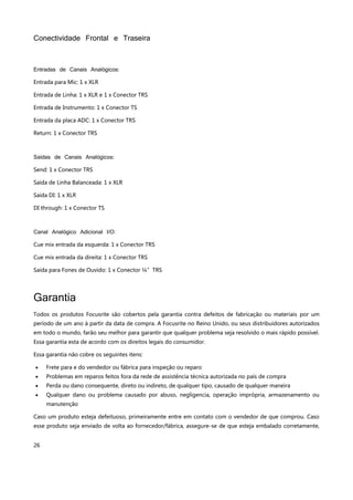 26
Conectividade Frontal e Traseira
Entradas de Canais Analógicos:
Entrada para Mic: 1 x XLR
Entrada de Linha: 1 x XLR e 1 x Conector TRS
Entrada de Instrumento: 1 x Conector TS
Entrada da placa ADC: 1 x Conector TRS
Return: 1 x Conector TRS
Saídas de Canais Analógicos:
Send: 1 x Conector TRS
Saída de Linha Balanceada: 1 x XLR
Saída DI: 1 x XLR
DI through: 1 x Conector TS
Canal Analógico Adicional I/O:
Cue mix entrada da esquerda: 1 x Conector TRS
Cue mix entrada da direita: 1 x Conector TRS
Saída para Fones de Ouvido: 1 x Conector ¼”TRS
Garantia
Todos os produtos Focusrite são cobertos pela garantia contra defeitos de fabricação ou materiais por um
período de um ano à partir da data de compra. A Focusrite no Reino Unido, ou seus distribuidores autorizados
em todo o mundo, farão seu melhor para garantir que qualquer problema seja resolvido o mais rápido possível.
Essa garantia esta de acordo com os direitos legais do consumidor.
Essa garantia não cobre os seguintes itens:
 Frete para e do vendedor ou fábrica para inspeção ou reparo
 Problemas em reparos feitos fora da rede de assistência técnica autorizada no país de compra
 Perda ou dano consequente, direto ou indireto, de qualquer tipo, causado de qualquer maneira
 Qualquer dano ou problema causado por abuso, negligencia, operação imprópria, armazenamento ou
manutenção
Caso um produto esteja defeituoso, primeiramente entre em contato com o vendedor de que comprou. Caso
esse produto seja enviado de volta ao fornecedor/fábrica, assegure-se de que esteja embalado corretamente,
 